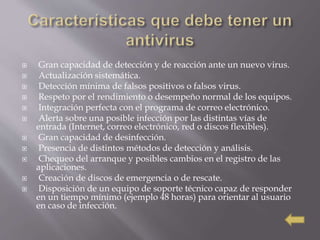  Gran capacidad de detección y de reacción ante un nuevo virus.
 Actualización sistemática.
 Detección mínima de falsos positivos o falsos virus.
 Respeto por el rendimiento o desempeño normal de los equipos.
 Integración perfecta con el programa de correo electrónico.
 Alerta sobre una posible infección por las distintas vías de
entrada (Internet, correo electrónico, red o discos flexibles).
 Gran capacidad de desinfección.
 Presencia de distintos métodos de detección y análisis.
 Chequeo del arranque y posibles cambios en el registro de las
aplicaciones.
 Creación de discos de emergencia o de rescate.
 Disposición de un equipo de soporte técnico capaz de responder
en un tiempo mínimo (ejemplo 48 horas) para orientar al usuario
en caso de infección.
 