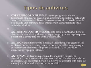  CORTAFUEGOS O FIREWALL: estos programas tienen la
función de bloquear el acceso a un determinado sistema, actuando
como muro defensivo. Tienen bajo su control el tráfico de entrada
y salida de una computadora, impidiendo la ejecución de toda
actividad dudosa.

ANTIESPÍAS O ANTISPYWARE: esta clase de antivirus tiene el
objetivo de descubrir y descartar aquellos programas espías que se
ubican en la computadora de manera oculta.
 ANTIPOP-UPS: tiene como finalidad impedir que se ejecuten las
ventanas pop-ups o emergentes, es decir a aquellas ventanas que
surgen repentinamente sin que el usuario lo haya decidido,
mientras navega por Internet.
 ANTISPAM: se denomina spam a los mensajes basura, no
deseados o que son enviados desde una dirección desconocida por
el usuario. Los antispam tienen el objetivo de detectar esta clase de
mensajes y eliminarlos de forma automática.

 