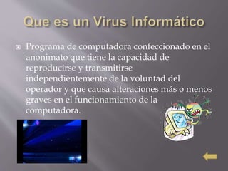  Programa de computadora confeccionado en el
anonimato que tiene la capacidad de
reproducirse y transmitirse
independientemente de la voluntad del
operador y que causa alteraciones más o menos
graves en el funcionamiento de la
computadora.
 