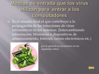  Es el usuario final el que contribuye a la
propagación de las infecciones de virus
informáticos en los sistemas. (Intercambiando
información: Memorias o dispositivos de
almacenamiento, Internet, correo electrónicos etc.)
por lo general se encuentran en los
siguientes sitios:
 