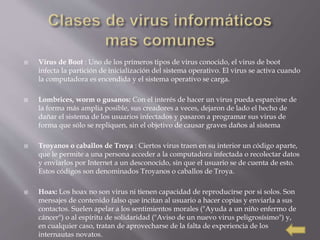  Virus de Boot : Uno de los primeros tipos de virus conocido, el virus de boot
infecta la partición de inicialización del sistema operativo. El virus se activa cuando
la computadora es encendida y el sistema operativo se carga.
 Lombrices, worm o gusanos: Con el interés de hacer un virus pueda esparcirse de
la forma más amplia posible, sus creadores a veces, dejaron de lado el hecho de
dañar el sistema de los usuarios infectados y pasaron a programar sus virus de
forma que sólo se repliquen, sin el objetivo de causar graves daños al sistema
 Troyanos o caballos de Troya : Ciertos virus traen en su interior un código aparte,
que le permite a una persona acceder a la computadora infectada o recolectar datos
y enviarlos por Internet a un desconocido, sin que el usuario se de cuenta de esto.
Estos códigos son denominados Troyanos o caballos de Troya.
 Hoax: Los hoax no son virus ni tienen capacidad de reproducirse por si solos. Son
mensajes de contenido falso que incitan al usuario a hacer copias y enviarla a sus
contactos. Suelen apelar a los sentimientos morales ("Ayuda a un niño enfermo de
cáncer") o al espíritu de solidaridad ("Aviso de un nuevo virus peligrosísimo") y,
en cualquier caso, tratan de aprovecharse de la falta de experiencia de los
internautas novatos.
 
