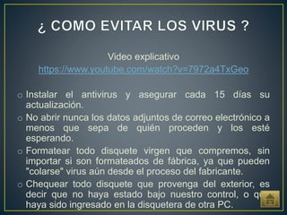 Video explicativo
https://www.youtube.com/watch?v=7972a4TxGeo
o Instalar el antivirus y asegurar cada 15 días su
actualización.
o No abrir nunca los datos adjuntos de correo electrónico a
menos que sepa de quién proceden y los esté
esperando.
o Formatear todo disquete virgen que compremos, sin
importar si son formateados de fábrica, ya que pueden
"colarse" virus aún desde el proceso del fabricante.
o Chequear todo disquete que provenga del exterior, es
decir que no haya estado bajo nuestro control, o que
haya sido ingresado en la disquetera de otra PC.
 