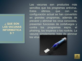 Las vacunas son productos más
sencillos que los programas antivirus.
Estos últimos, que con su
configuración actual se han convertido
en grandes programas, además de
prevenir y eliminar los virus conocidos,
presentan funciones de cortafuegos y
contra los programas espía, el
phishing, los troyanos o los rootkits. La
vacuna simplemente trata de eliminar
los virus.
 