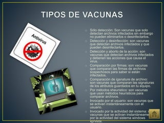 o Sólo detección: Son vacunas que solo
detectan archivos infectados sin embargo
no pueden eliminarlos o desinfectarlos.
o Detección y desinfección: son vacunas
que detectan archivos infectados y que
pueden desinfectarlos.
o Detección y aborto de la acción: son
vacunas que detectan archivos infectados
y detienen las acciones que causa el
virus.
o Comparación por firmas: son vacunas
que comparan las firmas de archivos
sospechosos para saber si están
infectados.
o Comparación de igsnature de archivo:
son vacunas que comparan las signaturas
de los atributos guardados en tu equipo.
o Por métodos sheuristico: son vacunas
que usan métodos heurísticos para
comparar archivos.
o Invocado por el usuario: son vacunas que
se activan instantáneamente con el
usuario.
o Invocado por la actividad del sistema: son
vacunas que se activan instantáneamente
por la actividad del sistema windows
xp/vista.
 