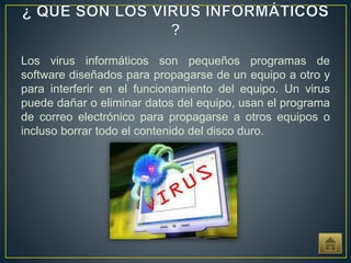 Los virus informáticos son pequeños programas de
software diseñados para propagarse de un equipo a otro y
para interferir en el funcionamiento del equipo. Un virus
puede dañar o eliminar datos del equipo, usan el programa
de correo electrónico para propagarse a otros equipos o
incluso borrar todo el contenido del disco duro.
 