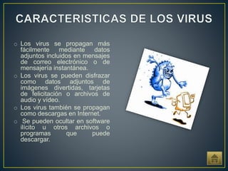 o Los virus se propagan más
fácilmente mediante datos
adjuntos incluidos en mensajes
de correo electrónico o de
mensajería instantánea.
o Los virus se pueden disfrazar
como datos adjuntos de
imágenes divertidas, tarjetas
de felicitación o archivos de
audio y vídeo.
o Los virus también se propagan
como descargas en Internet.
o Se pueden ocultar en software
ilícito u otros archivos o
programas que puede
descargar.
 