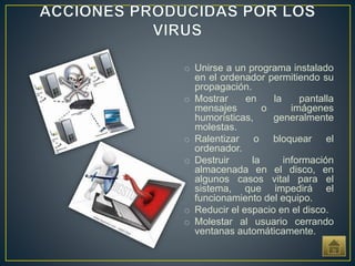 o Unirse a un programa instalado
en el ordenador permitiendo su
propagación.
o Mostrar en la pantalla
mensajes o imágenes
humorísticas, generalmente
molestas.
o Ralentizar o bloquear el
ordenador.
o Destruir la información
almacenada en el disco, en
algunos casos vital para el
sistema, que impedirá el
funcionamiento del equipo.
o Reducir el espacio en el disco.
o Molestar al usuario cerrando
ventanas automáticamente.
 
