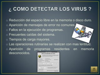 o Reducción del espacio libre en la memoria o disco duro.
o Aparición de mensajes de error no comunes.
o Fallos en la ejecución de programas.
o Frecuentes caídas del sistema.
o Tiempos de carga mayores.
o Las operaciones rutinarias se realizan con mas lentitud.
o Aparición de programas residentes en memoria
desconocidos.
 
