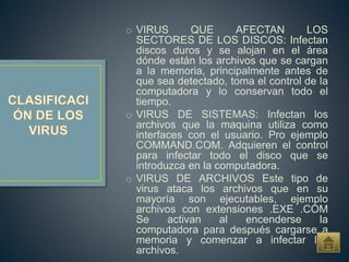 o VIRUS QUE AFECTAN LOS
SECTORES DE LOS DISCOS: Infectan
discos duros y se alojan en el área
dónde están los archivos que se cargan
a la memoria, principalmente antes de
que sea detectado, toma el control de la
computadora y lo conservan todo el
tiempo.
o VIRUS DE SISTEMAS: Infectan los
archivos que la maquina utiliza como
interfaces con el usuario. Pro ejemplo
COMMAND.COM. Adquieren el control
para infectar todo el disco que se
introduzca en la computadora.
o VIRUS DE ARCHIVOS Este tipo de
virus ataca los archivos que en su
mayoría son ejecutables, ejemplo
archivos con extensiones .EXE .COM
Se activan al encenderse la
computadora para después cargarse a
memoria y comenzar a infectar los
archivos.
 