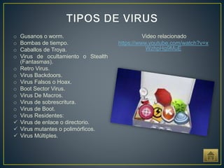 o Gusanos o worm.
o Bombas de tiempo.
o Caballos de Troya.
o Virus de ocultamiento o Stealth
(Fantasmas).
o Retro Virus.
o Virus Backdoors.
o Virus Falsos o Hoax.
o Boot Sector Virus.
o Virus De Macros.
o Virus de sobrescritura.
o Virus de Boot.
o Virus Residentes:
 Virus de enlace o directorio.
 Virus mutantes o polimórficos.
 Virus Múltiples.
Video relacionado
https://www.youtube.com/watch?v=x
WzhpHg9MuE
 