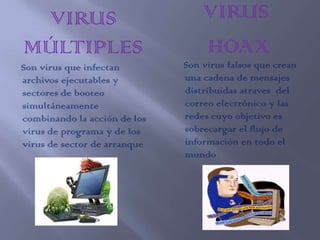 VIRUS                            VIRUS
MÚLTIPLES                         HOAX
Son virus que infectan        Son virus falsos que crean
archivos ejecutables y        una cadena de mensajes
sectores de booteo            distribuidas atraves del
simultáneamente               correo electrónico y las
combinando la acción de los   redes cuyo objetivo es
virus de programa y de los    sobrecargar el flujo de
virus de sector de arranque   información en todo el
                              mundo
 