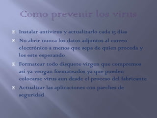    Instalar antivirus y actualizarlo cada 15 días
   No abrir nunca los datos adjuntos al correo
    electrónico a menos que sepa de quien proceda y
    los este esperando
   Formatear todo disquete virgen que compremos
    así ya vengan formateados ya que pueden
    colocarse virus aun desde el proceso del fabricante
   Actualizar las aplicaciones con parches de
    seguridad
 