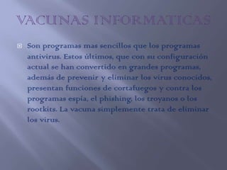    Son programas mas sencillos que los programas
    antivirus. Estos últimos, que con su configuración
    actual se han convertido en grandes programas,
    además de prevenir y eliminar los virus conocidos,
    presentan funciones de cortafuegos y contra los
    programas espía, el phishing, los troyanos o los
    rootkits. La vacuna simplemente trata de eliminar
    los virus.
 