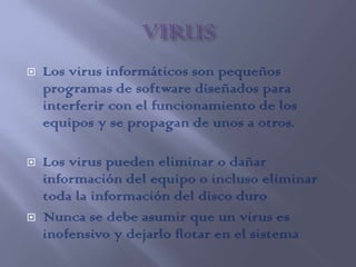   Los virus informáticos son pequeños
    programas de software diseñados para
    interferir con el funcionamiento de los
    equipos y se propagan de unos a otros.

   Los virus pueden eliminar o dañar
    información del equipo o incluso eliminar
    toda la información del disco duro
   Nunca se debe asumir que un virus es
    inofensivo y dejarlo flotar en el sistema
 