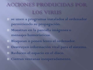    se unen a programas instalados al ordenador
    permitiendo su propagación.
   Muestran en la pantalla imágenes o
    mensajes humorísticos.
   Bloquean o ponen lento el ordenador.
   Destruyen información vital para el sistema.
   Reducen el espacio en el disco.
   Cierran ventanas inesperadamente.
 