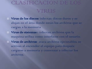    Virus de los discos: infectan discos duros y se
    alojan en el área donde están los archivos que se
    cargan a la memoria
   Virus de sistemas : infectan archivos que la
    maquina utiliza como interfaces con el usuario.
   Virus de archivos: ataca archivos ejecutables, se
    activan al encender el equipo para después
    cargarse a memoria y comenzar a infectar los
    archivos.
 
