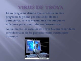 Es un programa dañino que se oculta en otro
programa legitimo produciendo efectos
perniciosos, solo se ejecuta una vez aunque es
suficiente para causar efectos destructivos.
Actualmente los caballos de Troya buscan robar datos
confidenciales de las personas como contraseñas
bancarias
 
