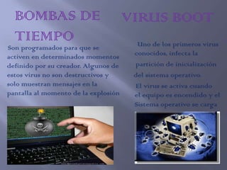 BOMBAS DE                           VIRUS BOOT
  TIEMPO                                Uno de los primeros virus
Son programados para que se
activen en determinados momentos       conocidos, infecta la
definido por su creador. Algunos de    partición de inicialización
estos virus no son destructivos y      del sistema operativo.
solo muestran mensajes en la           El virus se activa cuando
pantalla al momento de la explosión    el equipo es encendido y el
                                       Sistema operativo se carga
 
