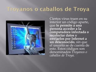 Ciertos virus traen en su
interior un código aparte,
que le permite a una
persona acceder a la
computadora infectada o
recolectar datos y
enviarlos por Internet a
un desconocido, sin que
el usuario se de cuenta de
esto. Estos códigos son
denominados Troyanos o
caballos de Troya.
 