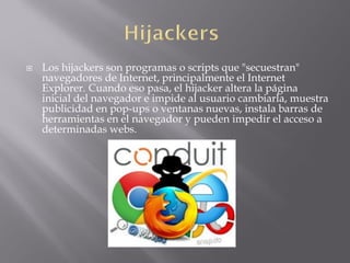  Los hijackers son programas o scripts que "secuestran"
navegadores de Internet, principalmente el Internet
Explorer. Cuando eso pasa, el hijacker altera la página
inicial del navegador e impide al usuario cambiarla, muestra
publicidad en pop-ups o ventanas nuevas, instala barras de
herramientas en el navegador y pueden impedir el acceso a
determinadas webs.
 