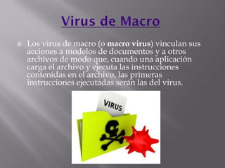  Los virus de macro (o macro virus) vinculan sus
acciones a modelos de documentos y a otros
archivos de modo que, cuando una aplicación
carga el archivo y ejecuta las instrucciones
contenidas en el archivo, las primeras
instrucciones ejecutadas serán las del virus.
 