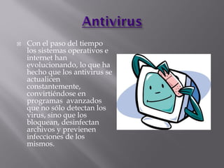  Con el paso del tiempo
los sistemas operativos e
internet han
evolucionando, lo que ha
hecho que los antivirus se
actualicen
constantemente,
convirtiéndose en
programas avanzados
que no sólo detectan los
virus, sino que los
bloquean, desinfectan
archivos y previenen
infecciones de los
mismos.
 