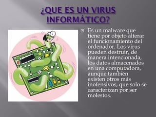  Es un malware que
tiene por objeto alterar
el funcionamiento del
ordenador. Los virus
pueden destruir, de
manera intencionada,
los datos almacenados
en una computadora,
aunque también
existen otros más
inofensivos, que solo se
caracterizan por ser
molestos.
 
