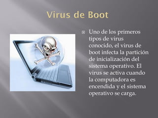  Uno de los primeros
tipos de virus
conocido, el virus de
boot infecta la partición
de inicialización del
sistema operativo. El
virus se activa cuando
la computadora es
encendida y el sistema
operativo se carga.
 