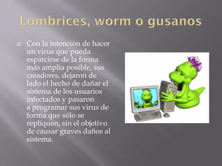  Con la intención de hacer
un virus que pueda
esparcirse de la forma
más amplia posible, sus
creadores, dejaron de
lado el hecho de dañar el
sistema de los usuarios
infectados y pasaron
a programar sus virus de
forma que sólo se
repliquen, sin el objetivo
de causar graves daños al
sistema.
 