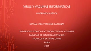 VIRUS Y VACUNAS INFORMÁTICAS
INFORMÁTICA BÁSICA
BRAYAN HARLEY MORENO CARDENAS
UNIVERSIDAD PEDAGOGICA Y TECNOLOGICA DE COLOMBIA
FACULTAD DE ESTUDIOS A DISTANCIA
TECNOLOGIA EN OBRAS CIVILES
TUNJA
2015
 