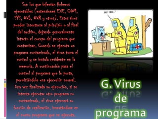 Son los que infectan ficheros
ejecutables (extensiones EXE, COM,
 SYS, OVL, OVR y otros). Estos virus
pueden insertarse al principio o al final
   del archivo, dejando generalmente
  intacto el cuerpo del programa que
   contaminan. Cuando se ejecuta un
programa contaminado, el virus toma el
  control y se instala residente en la
    memoria. A continuación pasa el
    control al programa que lo porta,
  permitiéndole una ejecución normal.
 Una vez finalizada su ejecución, si se
   intenta ejecutar otro programa no
    contaminado, el virus ejercerá su
función de replicación, insertándose en
  el nuevo programa que se ejecuta.
 
