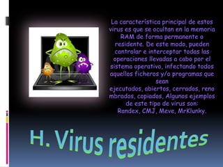 La característica principal de estos
virus es que se ocultan en la memoria
    RAM de forma permanente o
  residente. De este modo, pueden
  controlar e interceptar todas las
  operaciones llevadas a cabo por el
sistema operativo, infectando todos
aquellos ficheros y/o programas que
                 sean
ejecutados, abiertos, cerrados, reno
mbrados, copiados, Algunos ejemplos
      de este tipo de virus son:
   Randex, CMJ, Meve, MrKlunky.
 