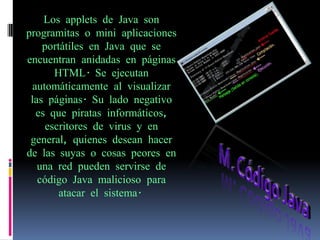 Los applets de Java son
programitas o mini aplicaciones
    portátiles en Java que se
encuentran anidadas en páginas
       HTML. Se ejecutan
  automáticamente al visualizar
 las páginas. Su lado negativo
   es que piratas informáticos,
     escritores de virus y en
 general, quienes desean hacer
de las suyas o cosas peores en
   una red pueden servirse de
   código Java malicioso para
        atacar el sistema.
 