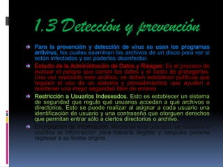 1.3 Detección y prevención
Para la prevención y detección de virus se usan los programas
antivirus, los cuales examinan los archivos de un disco para ver si
están infectados y así poderlos desinfectar.
Estudio de la Administración de Datos y Riesgos: Es el proceso de
evaluar el peligro que corren los datos y el costo de protegerlos.
Una vez realizado este análisis, se deben establecer políticas que
regulen el uso de un sistema y procedimientos que ayuden a
mantener una mejor seguridad libre de errores
Restricción a Usuarios Indeseados. Esto es establecer un sistema
de seguridad que regule qué usuarios accedan a qué archivos o
directorios. Esto se puede realizar al asignar a cada usuario una
identificación de usuario y una contraseña que otorguen derechos
que permitan entrar sólo a ciertos directorios o archivo.
Encriptación de Información: Mediante este proceso, se revuelve o
codifica la información para hacerla ilegible y después poderla
regresar a su forma origina
 