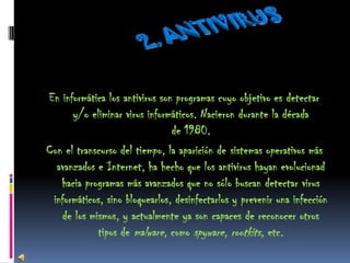 En informática los antivirus son programas cuyo objetivo es detectar
      y/o eliminar virus informáticos. Nacieron durante la década
                                de 1980.
Con el transcurso del tiempo, la aparición de sistemas operativos más
  avanzados e Internet, ha hecho que los antivirus hayan evolucionad
   hacia programas más avanzados que no sólo buscan detectar virus
 informáticos, sino bloquearlos, desinfectarlos y prevenir una infección
   de los mismos, y actualmente ya son capaces de reconocer otros
             tipos de malware, como spyware, rootkits, etc.
 