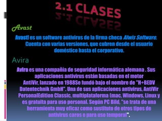 Avast
 Avast! es un software antivirus de la firma checa Alwis Software.
     Cuenta con varias versiones, que cubren desde el usuario
                   doméstico hasta el corporativo.
Avira
 Avira es una compañía de seguridad informática alemana . Sus
         aplicaciones antivirus están basadas en el motor
    AntiVir, lanzado en 1988Se fundó bajo el nombre de "H+BEDV
  Datentechnik GmbH". Una de sus aplicaciones antivirus, AntiVir
  PersonalEdition Classic, multiplataforma (mac, Windows, Linux y
   es gratuita para uso personal. Según PC Bild, "se trata de una
      herramienta muy eficaz como sustituto de otros tipos de
                 antivirus caros o para uso temporal".
 