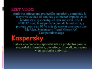 ESET NOD32
 Antivirus ofrece una protección superior y completa, la
  mayor velocidad de análisis y el menor impacto en el
      rendimiento que cualquier otra solución. ESET
    NOD32 tiene la mejor detección de la industria, y
  protege contra un 95 % más de nuevas amenazas que
          McAfee, Symantec y Trend Micro (AV-
                    Comparatives.org)
Kaspersky
 Lab es una empresa especializada en productos para la
  seguridad informática, que ofrece firewall, anti-spam
                y en particular antivirus.
 