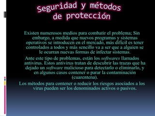 Existen numerosos medios para combatir el problema; Sin
      embargo, a medida que nuevos programas y sistemas
   operativos se introducen en el mercado, más difícil es tener
   controlados a todos y más sencillo va a ser que a alguien se
          le ocurran nuevas formas de infectar sistemas.
  Ante este tipo de problemas, están los softwares llamados
  antivirus. Estos antivirus tratan de descubrir las trazas que ha
   dejado un software malicioso para detectarlo o eliminarlo, y
       en algunos casos contener o parar la contaminación
                           (cuarentena).
Los métodos para contener o reducir los riesgos asociados a los
       virus pueden ser los denominados activos o pasivos.
 