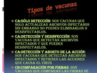 CA:Sólo detección: Son vacunas que
solo actualizan archivos infectados
sin embargo no pueden eliminarlos o
desinfectarlos.
CA:Detección y desinfección: son
vacunas que detectan archivos
infectados y que pueden
desinfectarlos.
CA:Detección y aborto de la acción:
son vacunas que detectan archivos
infectados y detienen las acciones
que causa el virus
CB:Comparación por firmas: son
vacunas que comparan las firmas de
 