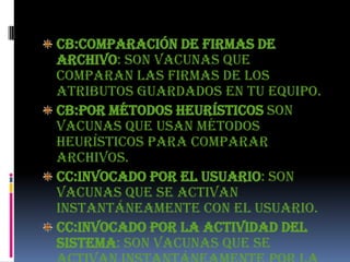 CB:Comparación de firmas de
archivo: son vacunas que
comparan las firmas de los
atributos guardados en tu equipo.
CB:Por métodos heurísticos son
vacunas que usan métodos
heurísticos para comparar
archivos.
CC:Invocado por el usuario: son
vacunas que se activan
instantáneamente con el usuario.
CC:Invocado por la actividad del
sistema: son vacunas que se
 