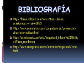 BIBLIOGRAFÍA
http://foros.softonic.com/virus/tipos-danos-
ocasionados-virus-49833
http://www.agendistas.com/computadoras/prevencion-
virus-informaticos.html
http://es.wikipedia.org/wiki/Seguridad_inform%C3%A1tic
a#Virus_residentes
http://www.zonagratuita.com/servicios/seguridad/virus.
html
 