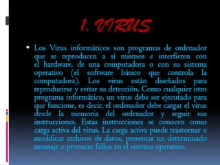 1. VIRUS
 Los Virus informáticos son programas de ordenador
  que se reproducen a sí mismos e interfieren con
  el hardware, de una computadora o con su sistema
  operativo (el software básico que controla la
  computadora). Los virus están diseñados para
  reproducirse y evitar su detección. Como cualquier otro
  programa informático, un virus debe ser ejecutado para
  que funcione, es decir, el ordenador debe cargar el virus
  desde la memoria del ordenador y seguir sus
  instrucciones. Estas instrucciones se conocen como
  carga activa del virus. La carga activa puede trastornar o
  modificar archivos de datos, presentar un determinado
  mensaje o provocar fallos en el sistema operativo.
 