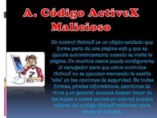Un control ActiveX es un objeto anidado que
   forma parte de una página web y que se
 ejecuta automáticamente cuando se visita la
página. En muchos casos puede configurarse
    el navegador para que estos controles
 ActiveX no se ejecuten marcando la casilla
"alta" en las opciones de seguridad. De todas
  formas, piratas informáticos, escritores de
 virus y en general, quienes desean hacer de
las suyas o cosas peores en una red pueden
  valerse del código ActiveX malicioso para
               atacar el sistema.
 