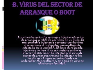 B. Virus del sector de
   arranque o Boot


 Los virus de sector de arranque infectan el sector
   de arranque o tabla de partición de un disco. Es
    muy probable infectarse por este tipo de virus
      si se arranca el ordenador con un disquete
    infectado en la unidad A. El disco duro puede
    infectarse incluso ni no se consigue arrancar.
    Una vez el sistema se ha infectado, el virus de
     sector de arranque tratará de infectar todos
         los discos a los que se entre desde ese
   ordenador. Generalmente, este tipo de virus se
                  elimina con facilidad.
 