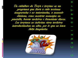 o
 Un caballero de Troya o troyano es un




                                                o d e T r
    programa que lleva a cabo acciones
  inesperadas o no autorizadas, a menudo
    dañinas, como mostrar mensajes en
pantalla, borrar archivos o formatear discos.
   Los troyanos no infectan otros archivos
introduciéndose en ellos, por lo que no hace




                                                l
              falta limpiarlos.




                                                l
                                                a
                                                b
                                                C a
                                                .
                                                C
 