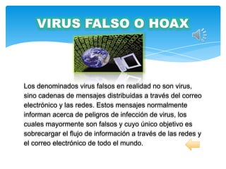 Los denominados virus falsos en realidad no son virus,
sino cadenas de mensajes distribuidas a través del correo
electrónico y las redes. Estos mensajes normalmente
informan acerca de peligros de infección de virus, los
cuales mayormente son falsos y cuyo único objetivo es
sobrecargar el flujo de información a través de las redes y
el correo electrónico de todo el mundo.
 