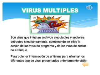 VIRUS MULTIPLES



Son virus que infectan archivos ejecutables y sectores
debooteo simultáneamente, combinando en ellos la
acción de los virus de programa y de los virus de sector
de arranque.

Para obtener información de antivirus para eliminar los
diferentes tipo de virus presentados anteriormente visita
 