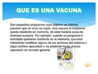QUE ES UNA VACUNA

Son pequeños programas cuyo objetivo es intentar
prevenir que un virus se copie. Una vacuna al instalarse
queda residente en memoria, de esta manera avisa de
diversos sucesos. Por ejemplo, cuando un programa h
solicitado quedarse residente en la memoria, que esta
intentando modificar alguno de los archivos del sistema o
algún archivo ejecutable o se pretende hacer alguna
operación de borrado general.
 