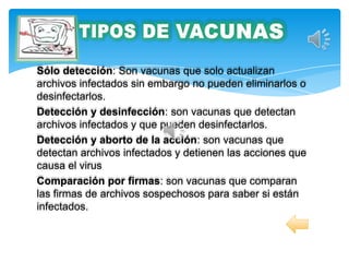 Sólo detección: Son vacunas que solo actualizan
archivos infectados sin embargo no pueden eliminarlos o
desinfectarlos.
Detección y desinfección: son vacunas que detectan
archivos infectados y que pueden desinfectarlos.
Detección y aborto de la acción: son vacunas que
detectan archivos infectados y detienen las acciones que
causa el virus
Comparación por firmas: son vacunas que comparan
las firmas de archivos sospechosos para saber si están
infectados.
 