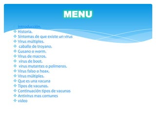 MENU
  Introducción.
 Historia.
 Síntomas de que existe un virus
 Virus múltiples.
 caballo de troyano.
 Gusano o worm.
 Virus de macros.
 virus de boot.
 virus mutantes o polímeros.
 Virus falso o hoax.
 Virus múltiples.
 Que es una vacuna
 Tipos de vacunas.
 Continuación tipos de vacunas
 Antivirus mas comunes
 video
 